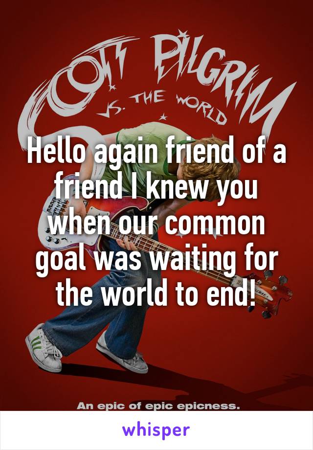 Hello again friend of a friend I knew you when our common goal was waiting for the world to end!