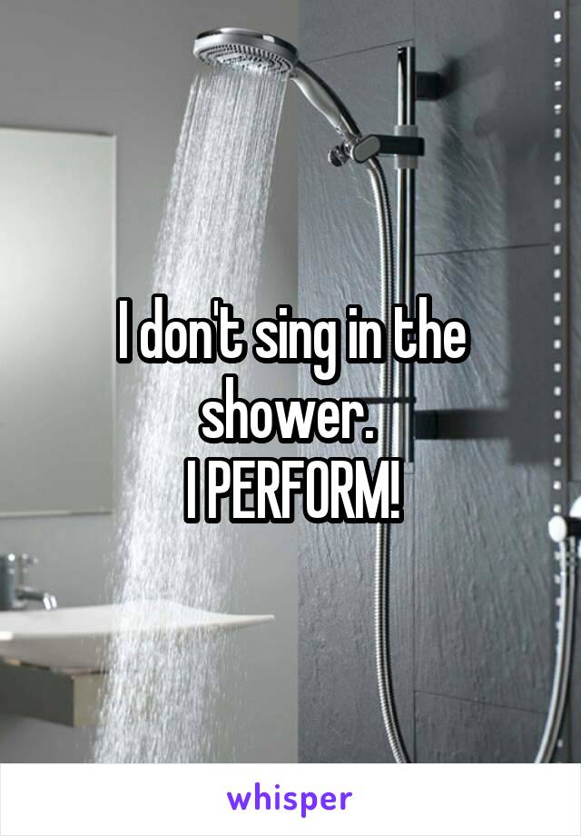I don't sing in the shower. 
I PERFORM!