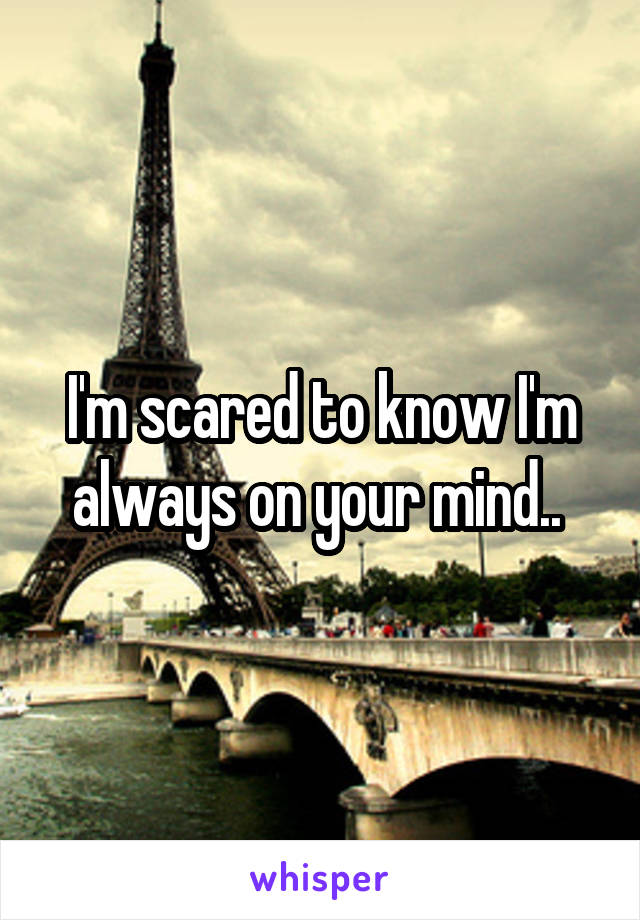 I'm scared to know I'm always on your mind.. 