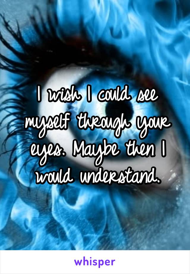 I wish I could see myself through your eyes. Maybe then I would understand.