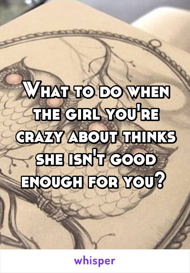 What to do when the girl you're crazy about thinks she isn't good enough for you? 