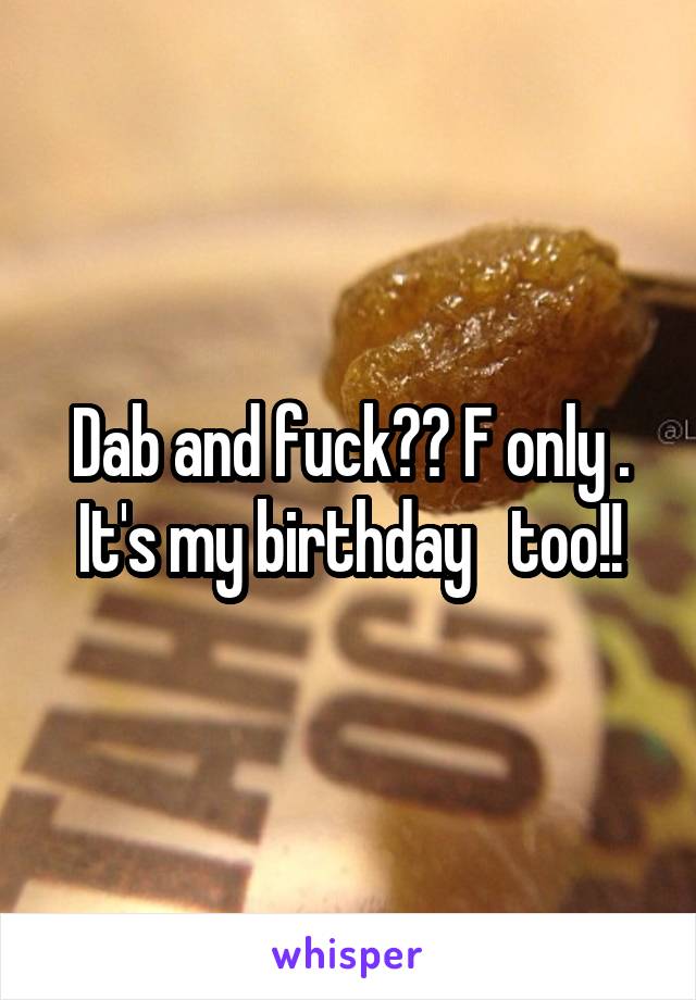 Dab and fuck?? F only . It's my birthday   too!!
