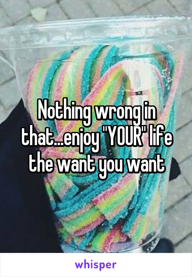 Nothing wrong in that...enjoy "YOUR" life the want you want