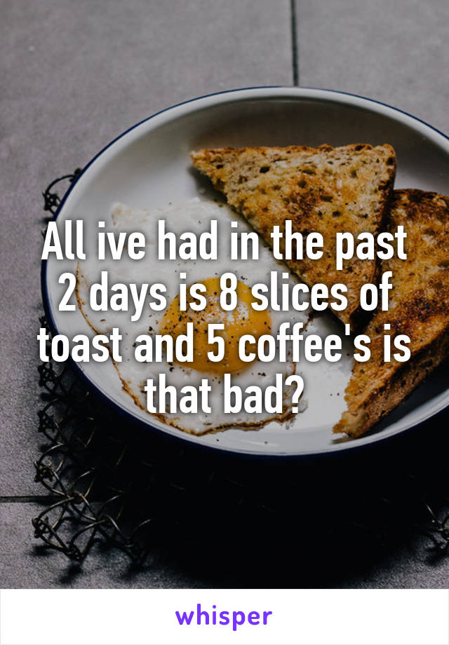 All ive had in the past 2 days is 8 slices of toast and 5 coffee's is that bad?