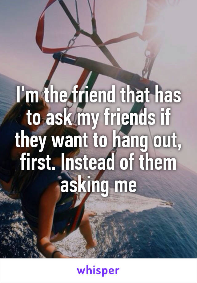 I'm the friend that has to ask my friends if they want to hang out, first. Instead of them asking me