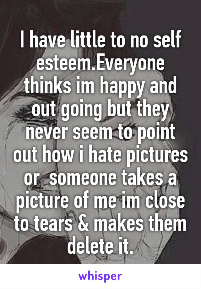 I have little to no self esteem.Everyone thinks im happy and out going but they never seem to point out how i hate pictures or  someone takes a picture of me im close to tears & makes them delete it.