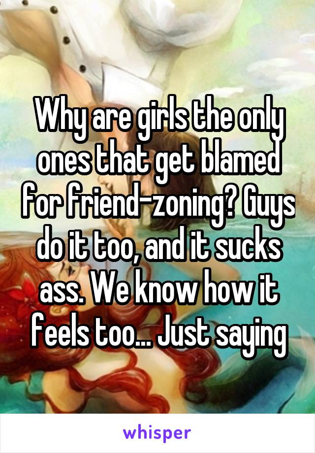 Why are girls the only ones that get blamed for friend-zoning? Guys do it too, and it sucks ass. We know how it feels too... Just saying