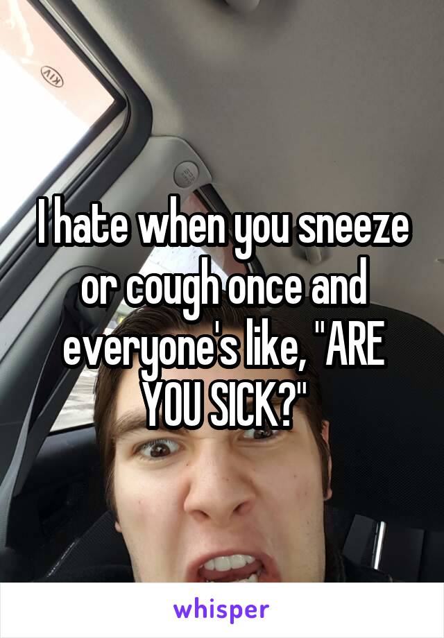 I hate when you sneeze or cough once and everyone's like, "ARE YOU SICK?"