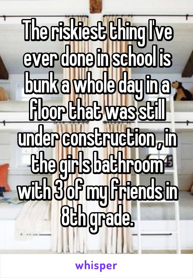 The riskiest thing I've ever done in school is bunk a whole day in a floor that was still under construction , in the girls bathroom with 3 of my friends in 8th grade.
