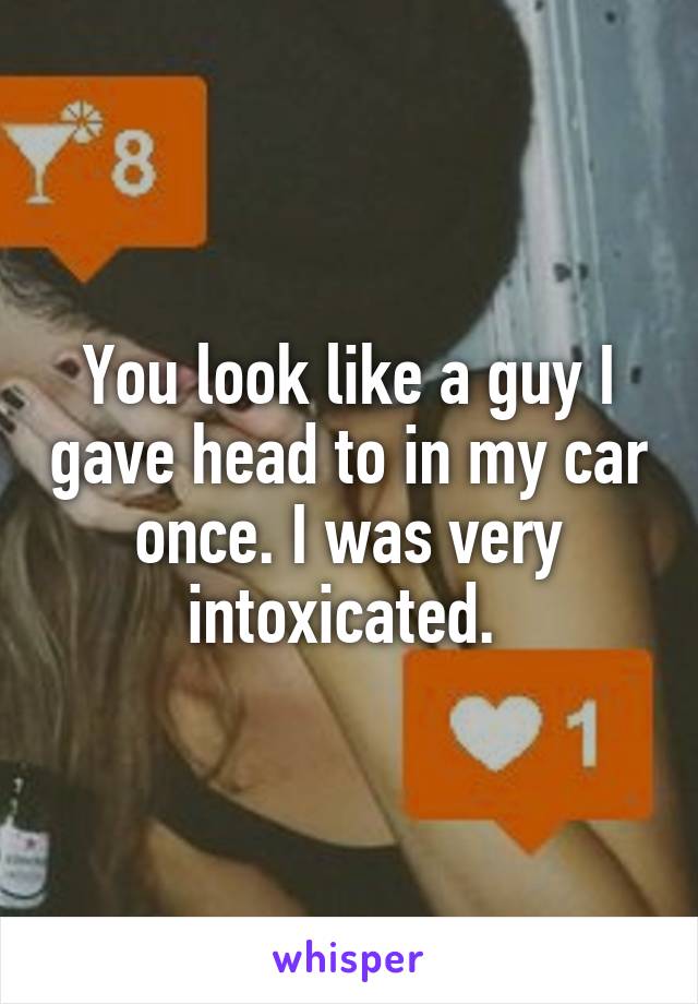 You look like a guy I gave head to in my car once. I was very intoxicated. 