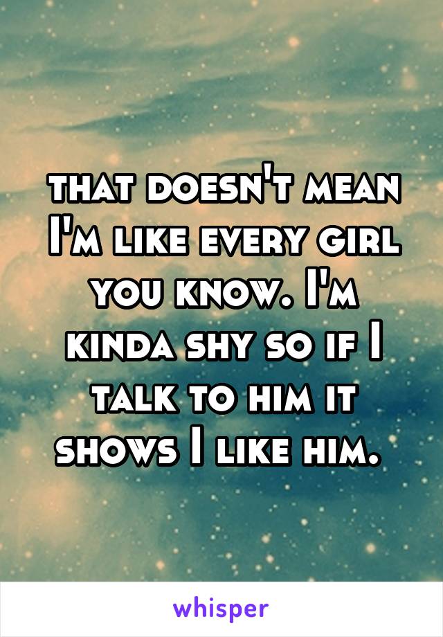 that doesn't mean I'm like every girl you know. I'm kinda shy so if I talk to him it shows I like him. 