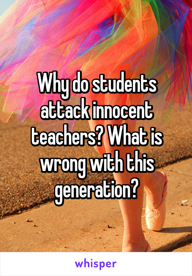Why do students attack innocent teachers? What is wrong with this generation?
