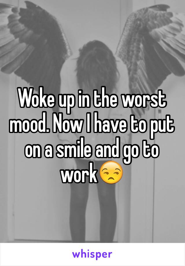 Woke up in the worst mood. Now I have to put on a smile and go to work😒