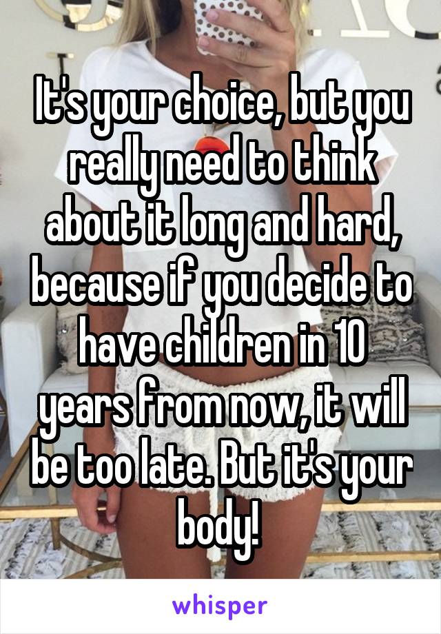 It's your choice, but you really need to think about it long and hard, because if you decide to have children in 10 years from now, it will be too late. But it's your body! 