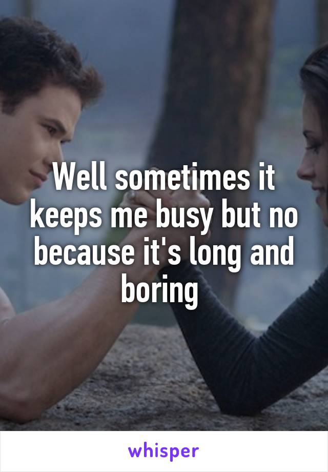Well sometimes it keeps me busy but no because it's long and boring 