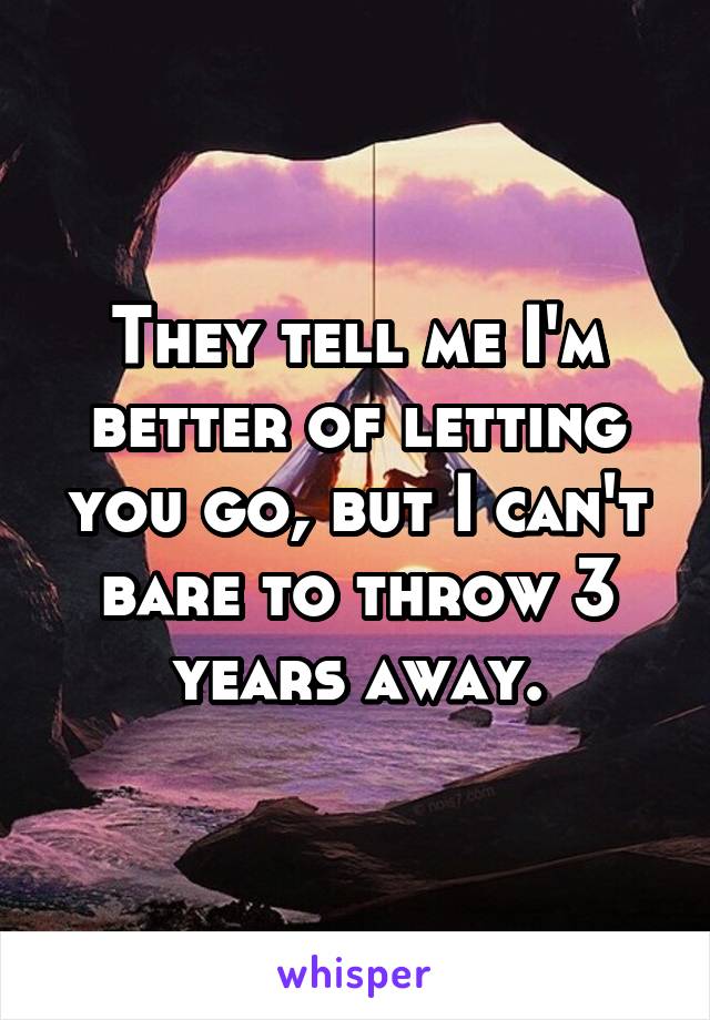 They tell me I'm better of letting you go, but I can't bare to throw 3 years away.