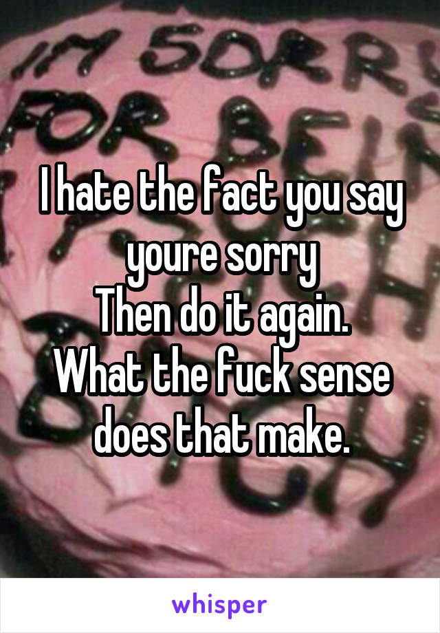 I hate the fact you say youre sorry
Then do it again.
What the fuck sense does that make.