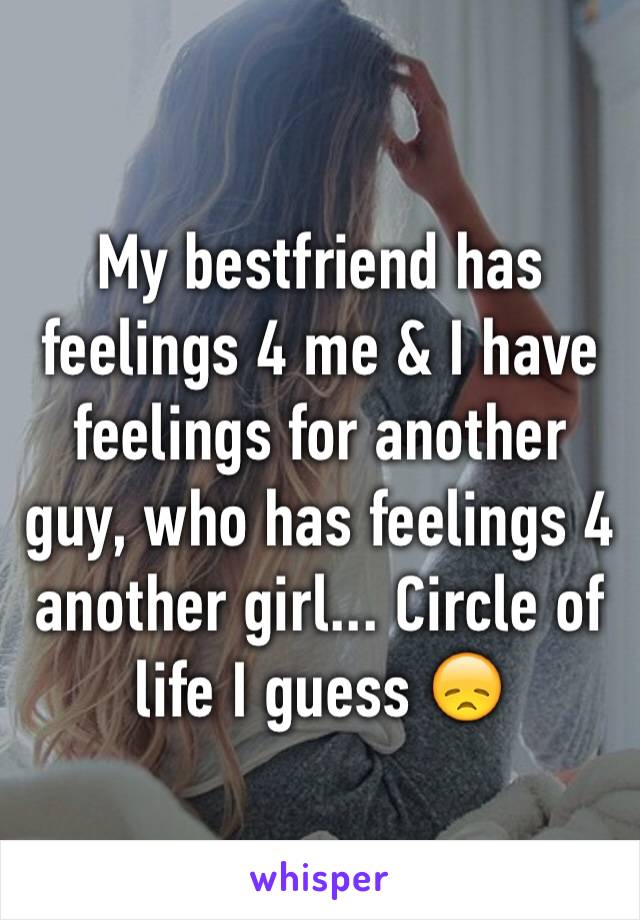 My bestfriend has feelings 4 me & I have feelings for another guy, who has feelings 4 another girl... Circle of life I guess 😞