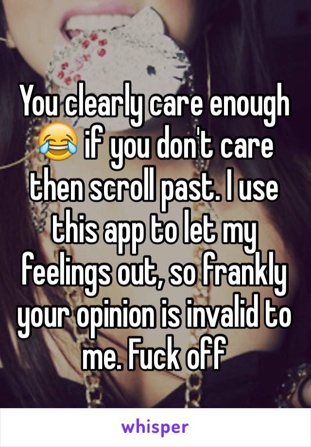 You clearly care enough 😂 if you don't care then scroll past. I use this app to let my feelings out, so frankly your opinion is invalid to me. Fuck off