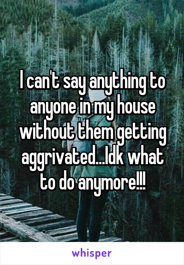 I can't say anything to anyone in my house without them getting aggrivated...Idk what to do anymore!!!