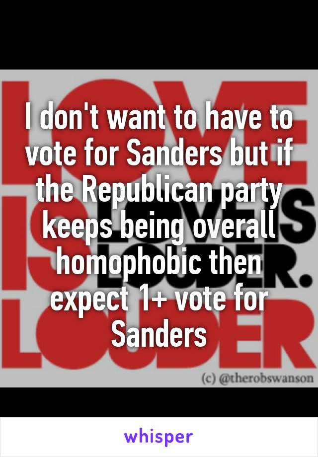I don't want to have to vote for Sanders but if the Republican party keeps being overall homophobic then expect 1+ vote for Sanders