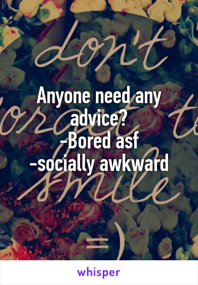 Anyone need any advice?
-Bored asf
-socially awkward
