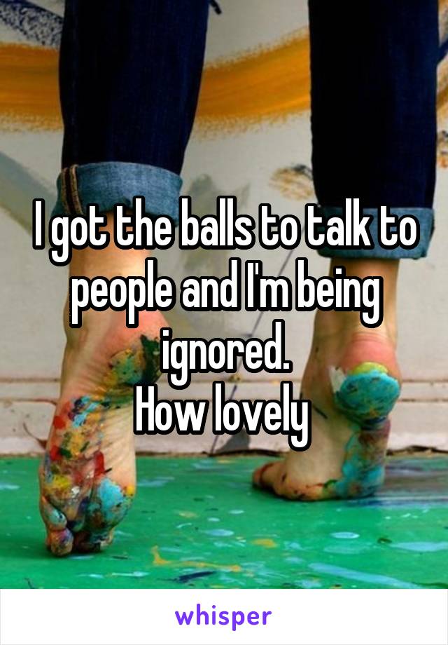 I got the balls to talk to people and I'm being ignored.
How lovely 