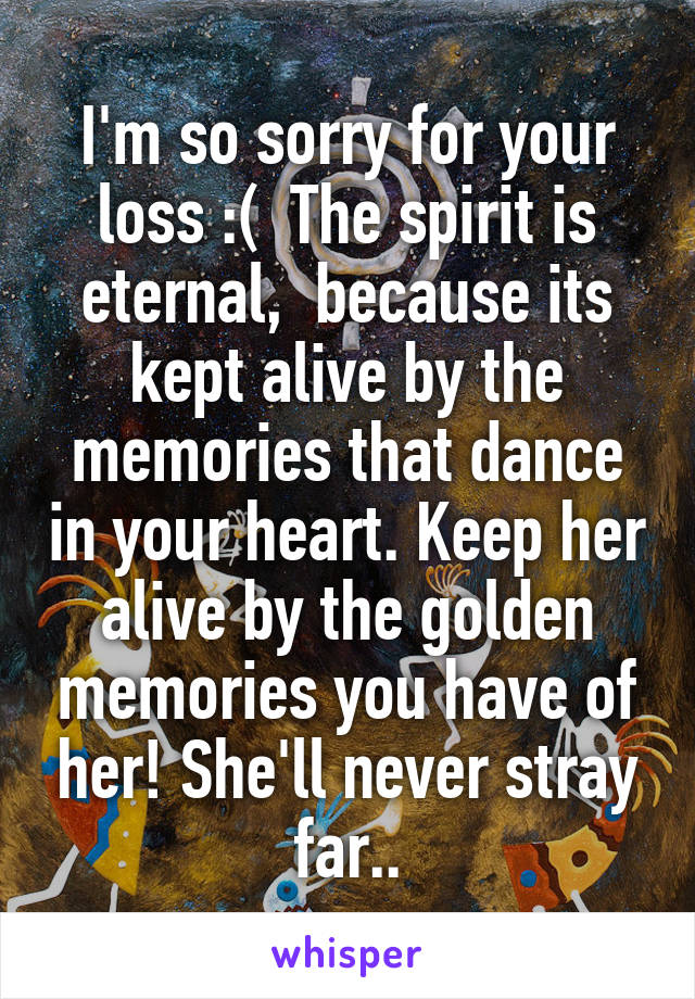 I'm so sorry for your loss :(  The spirit is eternal,  because its kept alive by the memories that dance in your heart. Keep her alive by the golden memories you have of her! She'll never stray far..