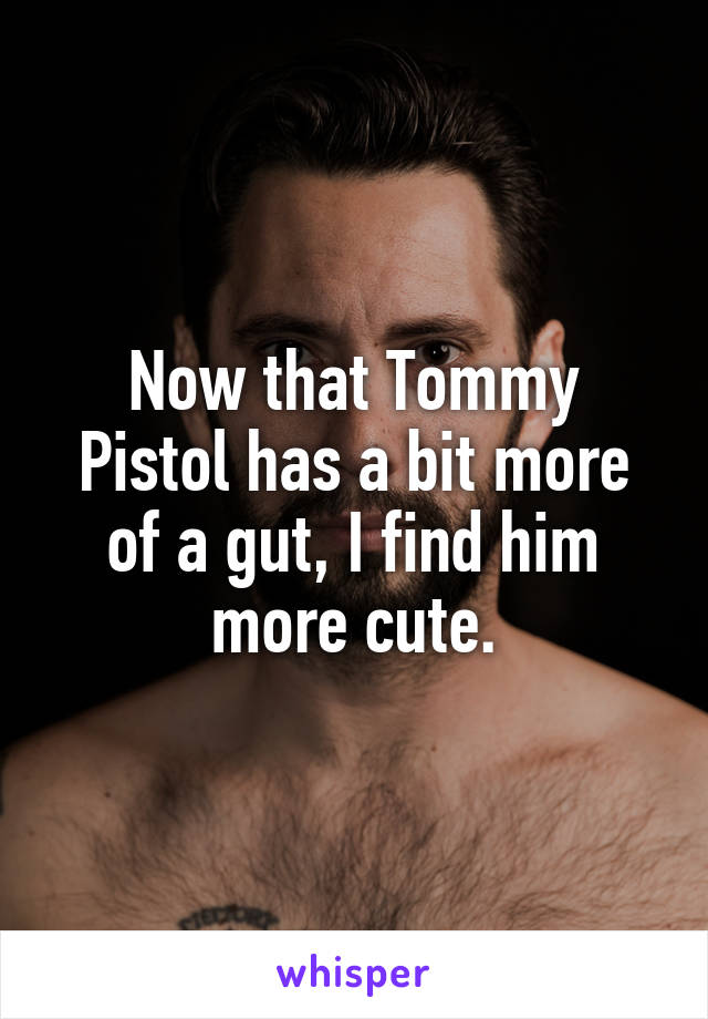 Now that Tommy Pistol has a bit more of a gut, I find him more cute.