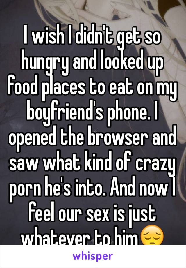 I wish I didn't get so hungry and looked up food places to eat on my boyfriend's phone. I opened the browser and saw what kind of crazy porn he's into. And now I feel our sex is just whatever to him😔