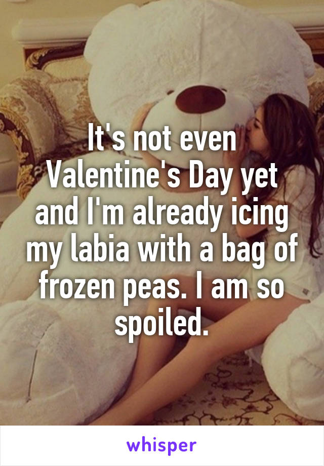 It's not even Valentine's Day yet and I'm already icing my labia with a bag of frozen peas. I am so spoiled.