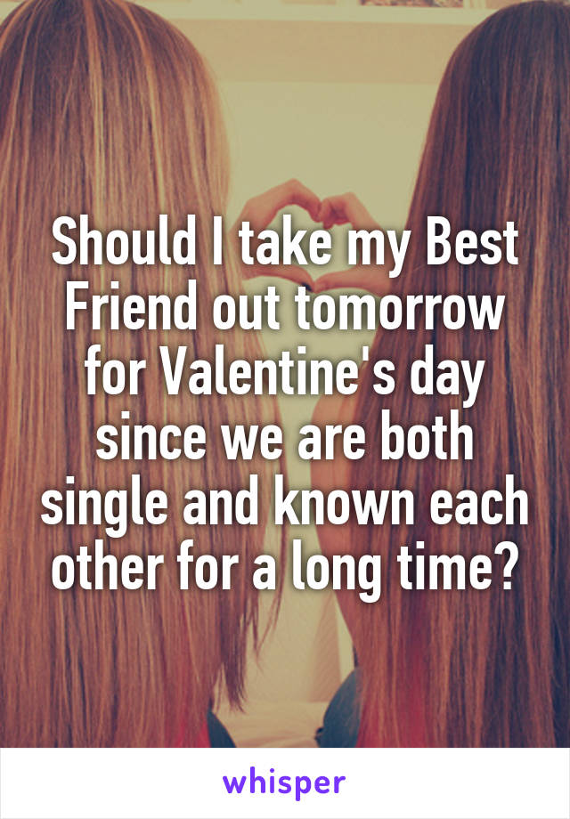 Should I take my Best Friend out tomorrow for Valentine's day since we are both single and known each other for a long time?