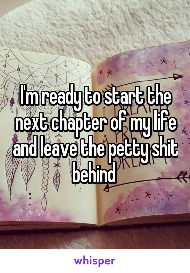 I'm ready to start the next chapter of my life and leave the petty shit behind 