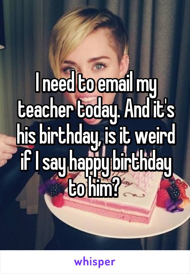 I need to email my teacher today. And it's his birthday, is it weird if I say happy birthday to him? 