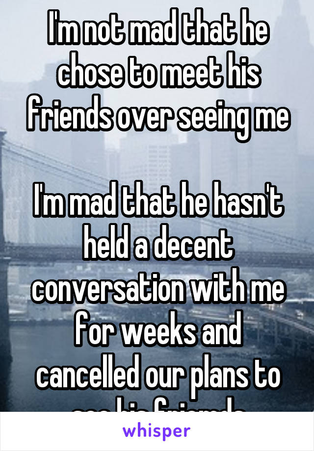 I'm not mad that he chose to meet his friends over seeing me

I'm mad that he hasn't held a decent conversation with me for weeks and cancelled our plans to see his friemds