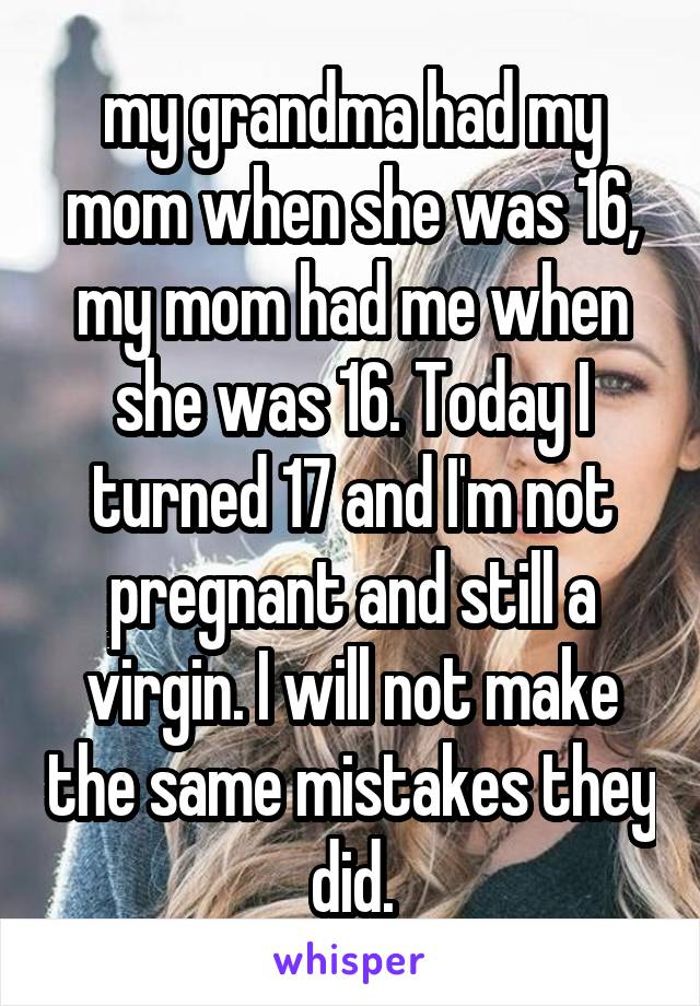 my grandma had my mom when she was 16, my mom had me when she was 16. Today I turned 17 and I'm not pregnant and still a virgin. I will not make the same mistakes they did.