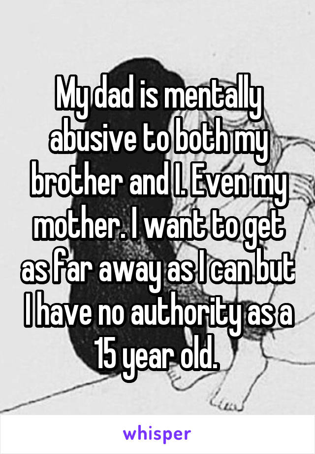 My dad is mentally abusive to both my brother and I. Even my mother. I want to get as far away as I can but I have no authority as a 15 year old. 