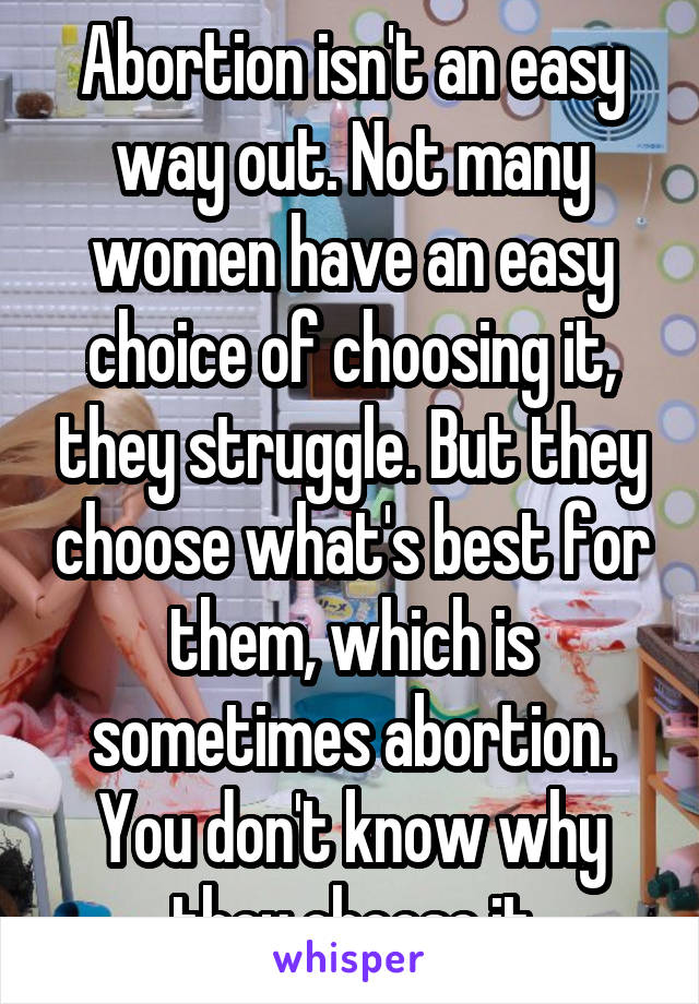 Abortion isn't an easy way out. Not many women have an easy choice of choosing it, they struggle. But they choose what's best for them, which is sometimes abortion. You don't know why they choose it