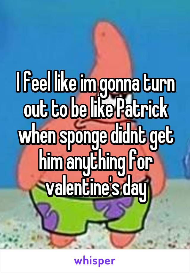 I feel like im gonna turn out to be like Patrick when sponge didnt get him anything for valentine's day