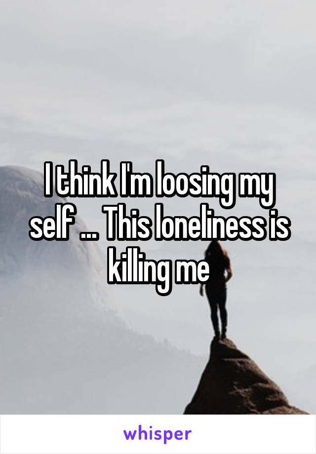 I think I'm loosing my self ... This loneliness is killing me