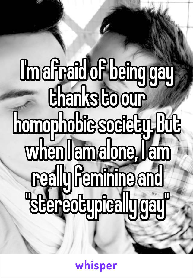 I'm afraid of being gay thanks to our homophobic society. But when I am alone, I am really feminine and "stereotypically gay"