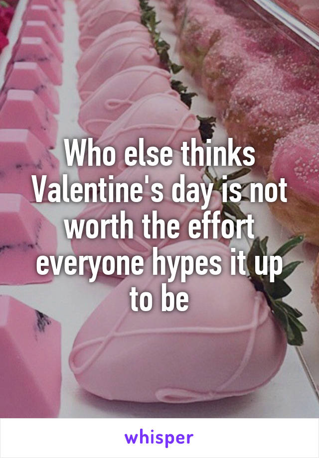 Who else thinks Valentine's day is not worth the effort everyone hypes it up to be
