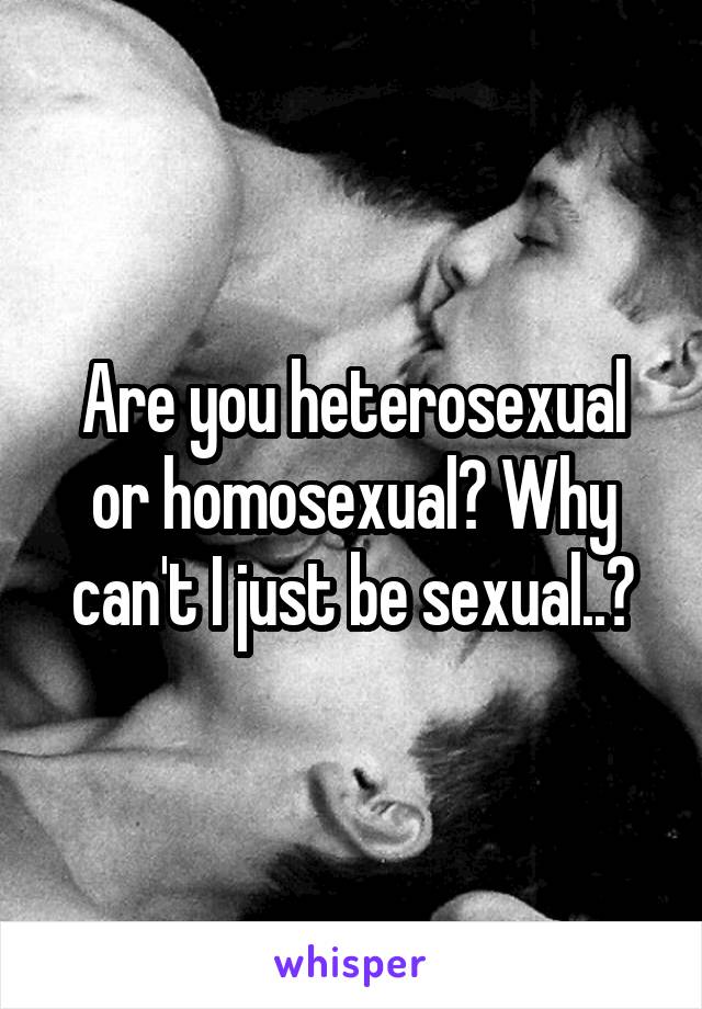 Are you heterosexual or homosexual? Why can't I just be sexual..?