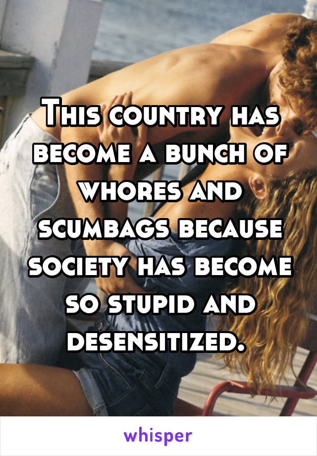 This country has become a bunch of whores and scumbags because society has become so stupid and desensitized. 