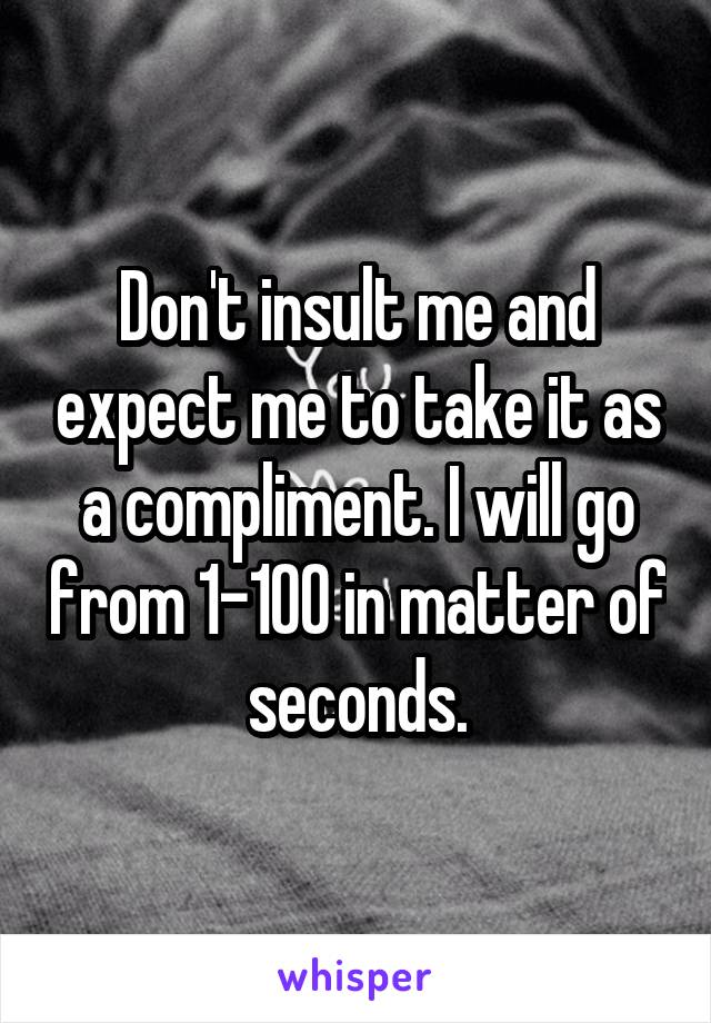 Don't insult me and expect me to take it as a compliment. I will go from 1-100 in matter of seconds.