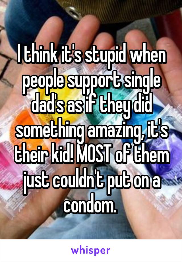 I think it's stupid when people support single dad's as if they did something amazing, it's their kid! MOST of them just couldn't put on a condom. 