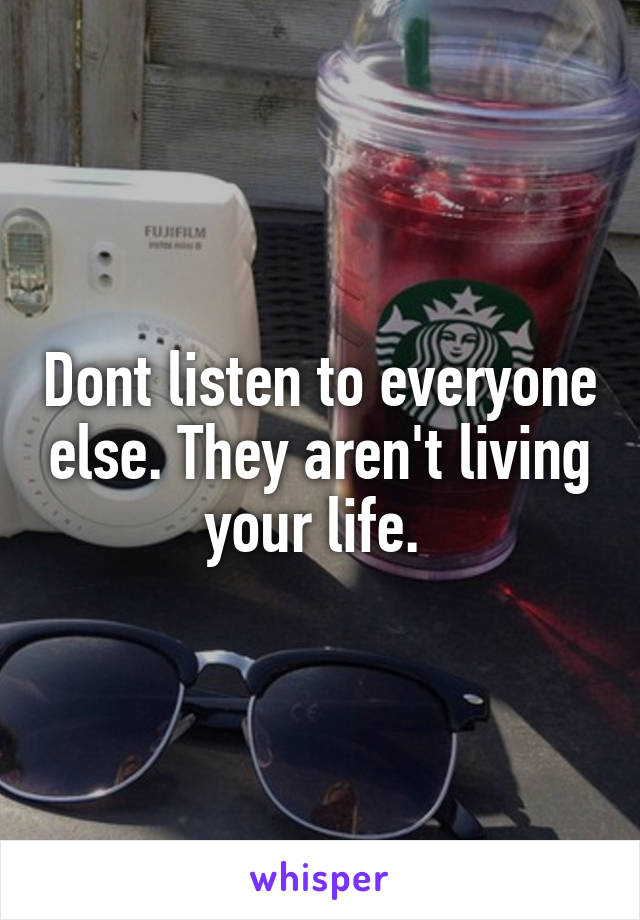 Dont listen to everyone else. They aren't living your life. 