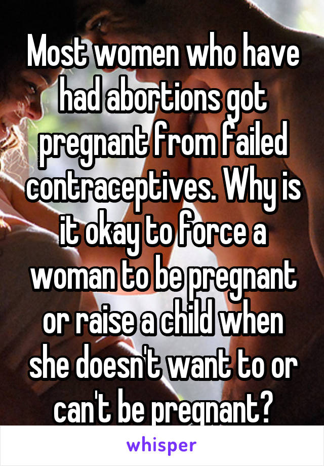 Most women who have had abortions got pregnant from failed contraceptives. Why is it okay to force a woman to be pregnant or raise a child when she doesn't want to or can't be pregnant?