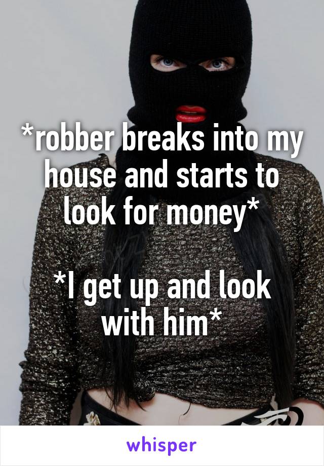 *robber breaks into my house and starts to look for money*

*I get up and look with him*