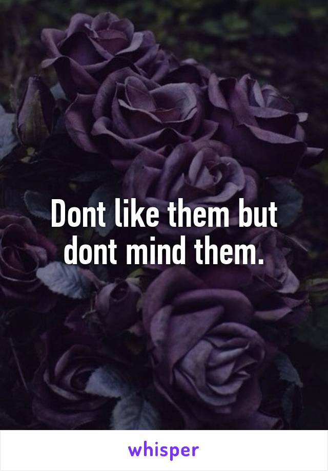 Dont like them but dont mind them.
